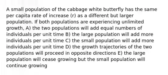 A small population of the cabbage white butterfly has the same per capita rate of increase (r) as a different but larger population. If both populations are experiencing unlimited growth, A) the two populations will add equal numbers of individuals per unit time B) the large population will add more individuals per unit time C) the small population will add more individuals per unit time D) the growth trajectories of the two populations will proceed in opposite directions E) the large population will cease growing but the small population will continue growing