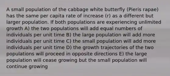 A small population of the cabbage white butterfly (Pieris rapae) has the same per capita rate of increase (r) as a different but larger population. If both populations are experiencing unlimited growth A) the two populations will add equal numbers of individuals per unit time B) the large population will add more individuals per unit time C) the small population will add more individuals per unit time D) the growth trajectories of the two populations will proceed in opposite directions E) the large population will cease growing but the small population will continue growing