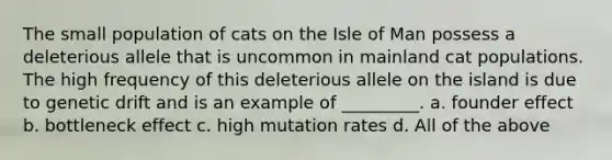 The small population of cats on the Isle of Man possess a deleterious allele that is uncommon in mainland cat populations. The high frequency of this deleterious allele on the island is due to <a href='https://www.questionai.com/knowledge/kiDrgjXyQn-genetic-drift' class='anchor-knowledge'>genetic drift</a> and is an example of _________. a. founder effect b. bottleneck effect c. high mutation rates d. All of the above