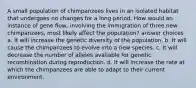 A small population of chimpanzees lives in an isolated habitat that undergoes no changes for a long period. How would an instance of gene flow, involving the immigration of three new chimpanzees, most likely affect the population? answer choices a. It will increase the genetic diversity of the population. b. It will cause the chimpanzees to evolve into a new species. c. It will decrease the number of alleles available for genetic recombination during reproduction. d. It will increase the rate at which the chimpanzees are able to adapt to their current environment.