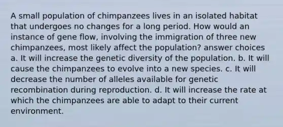 A small population of chimpanzees lives in an isolated habitat that undergoes no changes for a long period. How would an instance of gene flow, involving the immigration of three new chimpanzees, most likely affect the population? answer choices a. It will increase the genetic diversity of the population. b. It will cause the chimpanzees to evolve into a new species. c. It will decrease the number of alleles available for genetic recombination during reproduction. d. It will increase the rate at which the chimpanzees are able to adapt to their current environment.