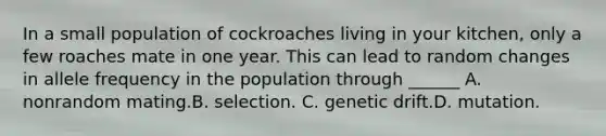 In a small population of cockroaches living in your kitchen, only a few roaches mate in one year. This can lead to random changes in allele frequency in the population through ______ A. nonrandom mating.​B. selection. C. genetic drift.​​D. mutation.