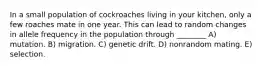 In a small population of cockroaches living in your kitchen, only a few roaches mate in one year. This can lead to random changes in allele frequency in the population through ________ A) mutation. B) migration. C) genetic drift. D) nonrandom mating. E) selection.