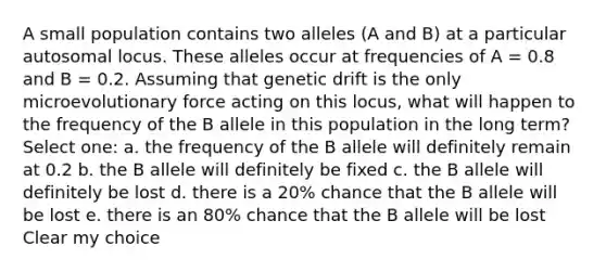 A small population contains two alleles (A and B) at a particular autosomal locus. These alleles occur at frequencies of A = 0.8 and B = 0.2. Assuming that genetic drift is the only microevolutionary force acting on this locus, what will happen to the frequency of the B allele in this population in the long term? Select one: a. the frequency of the B allele will definitely remain at 0.2 b. the B allele will definitely be fixed c. the B allele will definitely be lost d. there is a 20% chance that the B allele will be lost e. there is an 80% chance that the B allele will be lost Clear my choice