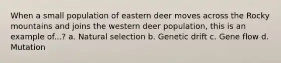 When a small population of eastern deer moves across the Rocky mountains and joins the western deer population, this is an example of...? a. Natural selection b. Genetic drift c. Gene flow d. Mutation