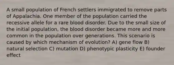 A small population of French settlers immigrated to remove parts of Appalachia. One member of the population carried the recessive allele for a rare blood disorder. Due to the small size of the initial population, the blood disorder became more and more common in the population over generations. This scenario is caused by which mechanism of evolution? A) gene flow B) natural selection C) mutation D) phenotypic plasticity E) founder effect