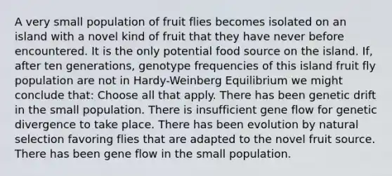 A very small population of fruit flies becomes isolated on an island with a novel kind of fruit that they have never before encountered. It is the only potential food source on the island. If, after ten generations, genotype frequencies of this island fruit fly population are not in Hardy-Weinberg Equilibrium we might conclude that: Choose all that apply. There has been genetic drift in the small population. There is insufficient gene flow for genetic divergence to take place. There has been evolution by natural selection favoring flies that are adapted to the novel fruit source. There has been gene flow in the small population.