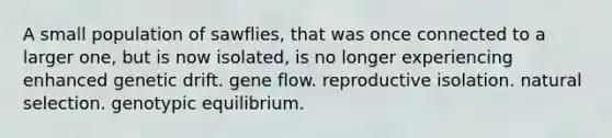 A small population of sawflies, that was once connected to a larger one, but is now isolated, is no longer experiencing enhanced genetic drift. gene flow. reproductive isolation. natural selection. genotypic equilibrium.