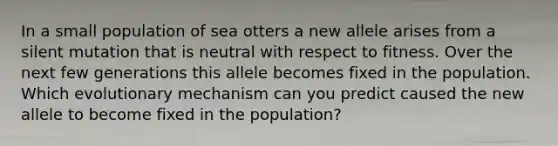 In a small population of sea otters a new allele arises from a silent mutation that is neutral with respect to fitness. Over the next few generations this allele becomes fixed in the population. Which evolutionary mechanism can you predict caused the new allele to become fixed in the population?