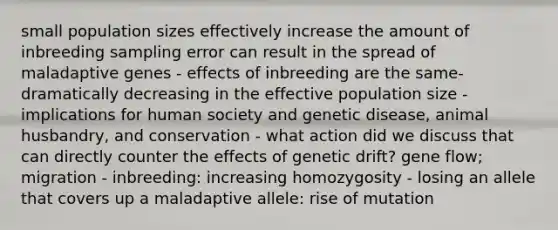 small population sizes effectively increase the amount of inbreeding sampling error can result in the spread of maladaptive genes - effects of inbreeding are the same-dramatically decreasing in the effective population size - implications for human society and genetic disease, animal husbandry, and conservation - what action did we discuss that can directly counter the effects of genetic drift? gene flow; migration - inbreeding: increasing homozygosity - losing an allele that covers up a maladaptive allele: rise of mutation