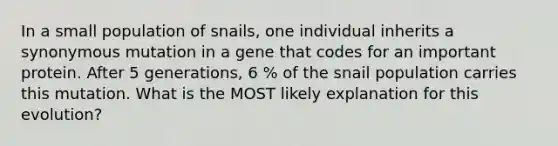 In a small population of snails, one individual inherits a synonymous mutation in a gene that codes for an important protein. After 5 generations, 6 % of the snail population carries this mutation. What is the MOST likely explanation for this evolution?