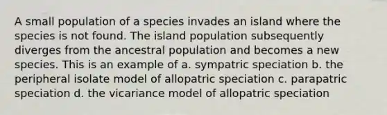 A small population of a species invades an island where the species is not found. The island population subsequently diverges from the ancestral population and becomes a new species. This is an example of a. sympatric speciation b. the peripheral isolate model of allopatric speciation c. parapatric speciation d. the vicariance model of allopatric speciation