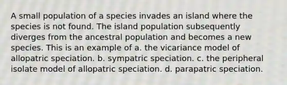 A small population of a species invades an island where the species is not found. The island population subsequently diverges from the ancestral population and becomes a new species. This is an example of a. the vicariance model of allopatric speciation. b. sympatric speciation. c. the peripheral isolate model of allopatric speciation. d. parapatric speciation.