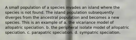 A small population of a species invades an island where the species is not found. The island population subsequently diverges from the ancestral population and becomes a new species. This is an example of a. the vicariance model of allopatric speciation. b. the peripheral isolate model of allopatric speciation. c. parapatric speciation. d. sympatric speciation.