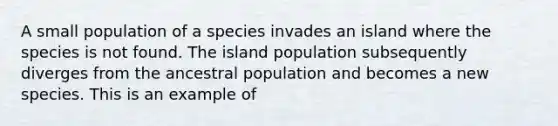 A small population of a species invades an island where the species is not found. The island population subsequently diverges from the ancestral population and becomes a new species. This is an example of