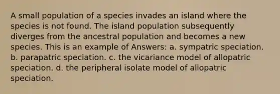 A small population of a species invades an island where the species is not found. The island population subsequently diverges from the ancestral population and becomes a new species. This is an example of Answers: a. sympatric speciation. b. parapatric speciation. c. the vicariance model of allopatric speciation. d. the peripheral isolate model of allopatric speciation.