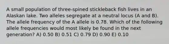 A small population of three-spined stickleback fish lives in an Alaskan lake. Two alleles segregate at a neutral locus (A and B). The allele frequency of the A allele is 0.78. Which of the following allele frequencies would most likely be found in the next generation? A) 0.50 B) 0.51 C) 0.79 D) 0.90 E) 0.10