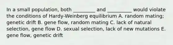 In a small population, both _________ and __________ would violate the conditions of Hardy-Weinberg equilibrium A. random mating; genetic drift B. gene flow, random mating C. lack of natural selection, gene flow D. sexual selection, lack of new mutations E. gene flow, genetic drift