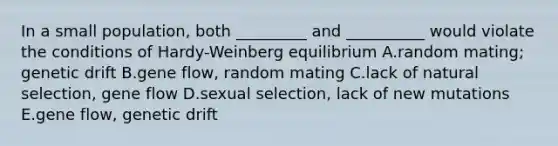 In a small population, both _________ and __________ would violate the conditions of Hardy-Weinberg equilibrium A.random mating; genetic drift B.gene flow, random mating C.lack of natural selection, gene flow D.sexual selection, lack of new mutations E.gene flow, genetic drift