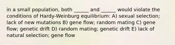 in a small population, both ______ and ______ would violate the conditions of Hardy-Weinburg equilibrium: A) sexual selection; lack of new mutations B) gene flow; random mating C) gene flow; genetic drift D) random mating; genetic drift E) lack of natural selection; gene flow