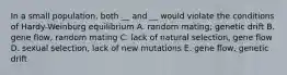 In a small population, both __ and __ would violate the conditions of Hardy-Weinburg equilibrium A. random mating; genetic drift B. gene flow, random mating C. lack of natural selection, gene flow D. sexual selection, lack of new mutations E. gene flow, genetic drift