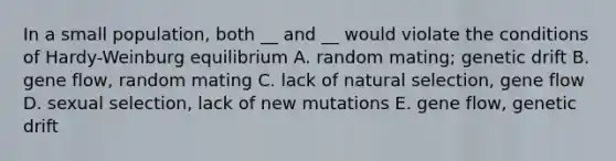 In a small population, both __ and __ would violate the conditions of Hardy-Weinburg equilibrium A. random mating; genetic drift B. gene flow, random mating C. lack of natural selection, gene flow D. sexual selection, lack of new mutations E. gene flow, genetic drift