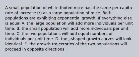 A small population of white-footed mice has the same per capita rate of increase (r) as a large population of mice. Both populations are exhibiting <a href='https://www.questionai.com/knowledge/kotMRuKib4-exponential-growth' class='anchor-knowledge'>exponential growth</a>. If everything else is equal A. the large population will add more individuals per unit time. B. the small population will add more individuals per unit time. C. the two populations will add equal numbers of individuals per unit time. D. the J-shaped growth curves will look identical. E. the growth trajectories of the two populations will proceed in opposite directions