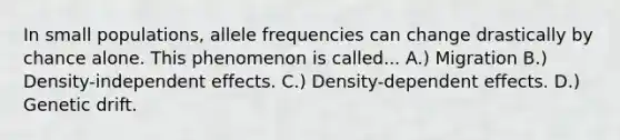 In small populations, allele frequencies can change drastically by chance alone. This phenomenon is called... A.) Migration B.) Density-independent effects. C.) Density-dependent effects. D.) Genetic drift.