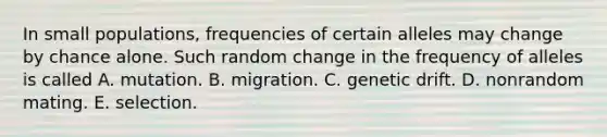 In small populations, frequencies of certain alleles may change by chance alone. Such random change in the frequency of alleles is called A. mutation. B. migration. C. genetic drift. D. nonrandom mating. E. selection.