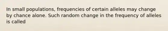 In small populations, frequencies of certain alleles may change by chance alone. Such random change in the frequency of alleles is called