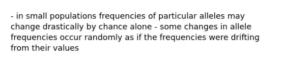 - in small populations frequencies of particular alleles may change drastically by chance alone - some changes in allele frequencies occur randomly as if the frequencies were drifting from their values