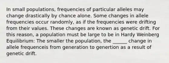 In small populations, frequencies of particular alleles may change drastically by chance alone. Some changes in allele frequencies occur randomly, as if the frequencies were drifting from their values. These changes are known as genetic drift. For this reason, a population must be large to be in Hardy Weinberg Equilibrium: The smaller the population, the ______ change in allele frequenceis from generation to genertion as a result of genetic drift.