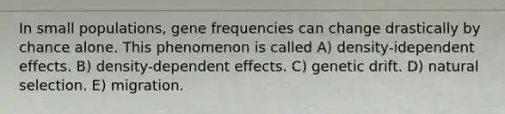 In small populations, gene frequencies can change drastically by chance alone. This phenomenon is called A) density-idependent effects. B) density-dependent effects. C) genetic drift. D) natural selection. E) migration.