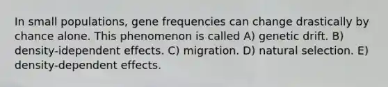 In small populations, gene frequencies can change drastically by chance alone. This phenomenon is called A) genetic drift. B) density-idependent effects. C) migration. D) natural selection. E) density-dependent effects.