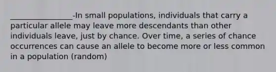 ________________-In small populations, individuals that carry a particular allele may leave more descendants than other individuals leave, just by chance. Over time, a series of chance occurrences can cause an allele to become more or less common in a population (random)