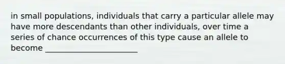 in small populations, individuals that carry a particular allele may have more descendants than other individuals, over time a series of chance occurrences of this type cause an allele to become _______________________