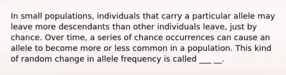 In small populations, individuals that carry a particular allele may leave more descendants than other individuals leave, just by chance. Over time, a series of chance occurrences can cause an allele to become more or less common in a population. This kind of random change in allele frequency is called ___ __.