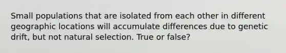 Small populations that are isolated from each other in different geographic locations will accumulate differences due to genetic drift, but not natural selection. True or false?