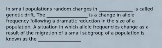 In small populations random changes in _______________ is called genetic drift. The __________________ is a change in allele frequency following a dramatic reduction in the size of a population. A situation in which allele frequencies change as a result of the migration of a small subgroup of a population is known as the ___________________