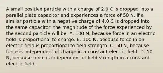 A small positive particle with a charge of 2.0 C is dropped into a parallel plate capacitor and experiences a force of 50 N. If a similar particle with a negative charge of 4.0 C is dropped into the same capacitor, the magnitude of the force experienced by the second particle will be: A. 100 N, because force in an electric field is proportional to charge. B. 100 N, because force in an electric field is proportional to field strength. C. 50 N, because force is independent of charge in a constant electric field. D. 50 N, because force is independent of field strength in a constant electric field.