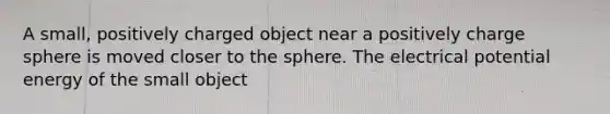 A small, positively charged object near a positively charge sphere is moved closer to the sphere. The electrical potential energy of the small object