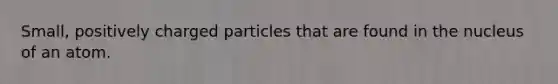 Small, positively charged particles that are found in the nucleus of an atom.