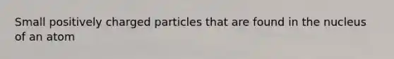 Small positively charged particles that are found in the nucleus of an atom