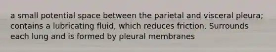 a small potential space between the parietal and visceral pleura; contains a lubricating fluid, which reduces friction. Surrounds each lung and is formed by pleural membranes