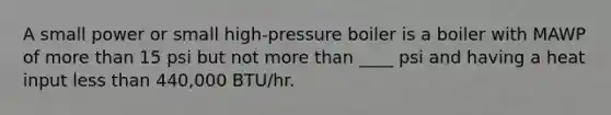 A small power or small high-pressure boiler is a boiler with MAWP of more than 15 psi but not more than ____ psi and having a heat input less than 440,000 BTU/hr.