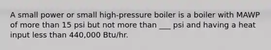 A small power or small high-pressure boiler is a boiler with MAWP of more than 15 psi but not more than ___ psi and having a heat input less than 440,000 Btu/hr.