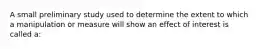 A small preliminary study used to determine the extent to which a manipulation or measure will show an effect of interest is called a: