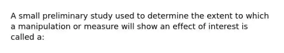 A small preliminary study used to determine the extent to which a manipulation or measure will show an effect of interest is called a: