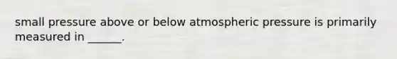 small pressure above or below atmospheric pressure is primarily measured in ______.