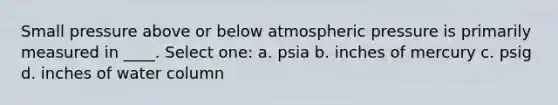 Small pressure above or below atmospheric pressure is primarily measured in ____. Select one: a. psia b. inches of mercury c. psig d. inches of water column